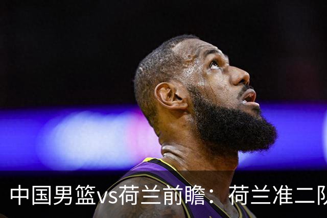 中国男篮vs荷兰前瞻：荷兰准二队背靠背出战，杨瀚森出场备受期待